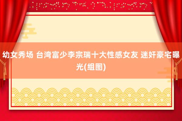 幼女秀场 台湾富少李宗瑞十大性感女友 迷奸豪宅曝光(组图)