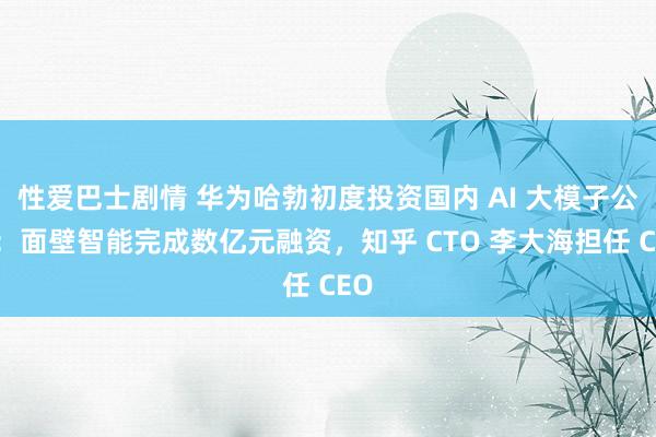 性爱巴士剧情 华为哈勃初度投资国内 AI 大模子公司：面壁智能完成数亿元融资，知乎 CTO 李大海担任 CEO