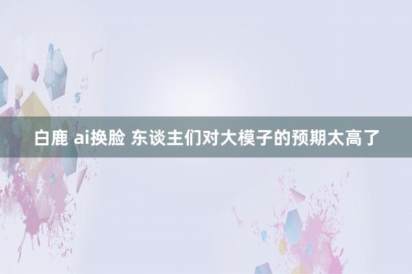 白鹿 ai换脸 东谈主们对大模子的预期太高了