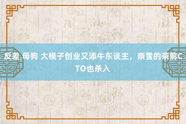 反差 母狗 大模子创业又添牛东谈主，奈雪的茶前CTO也杀入