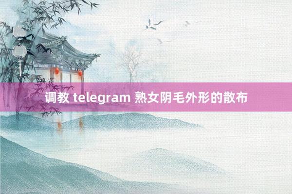 调教 telegram 熟女阴毛外形的散布