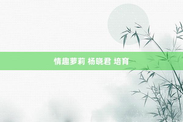 情趣萝莉 杨晓君 培育