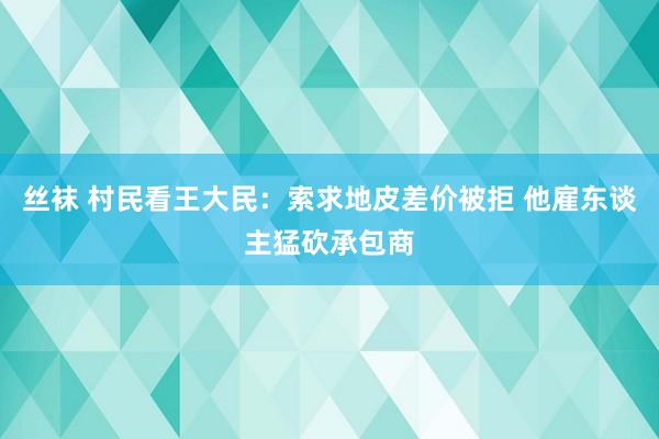 丝袜 村民看王大民：索求地皮差价被拒 他雇东谈主猛砍承包商