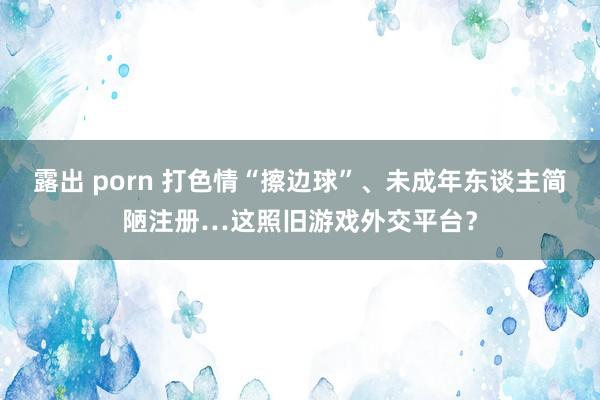 露出 porn 打色情“擦边球”、未成年东谈主简陋注册…这照旧游戏外交平台？