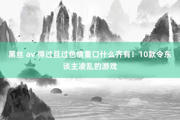 黑丝 av 得过且过色情重口什么齐有！10款令东谈主凌乱的游戏