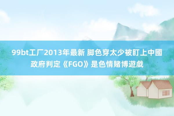 99bt工厂2013年最新 脚色穿太少被盯上　中國政府判定《FGO》是色情賭博遊戲
