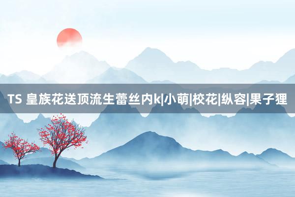 TS 皇族花送顶流生蕾丝内k|小萌|校花|纵容|果子狸