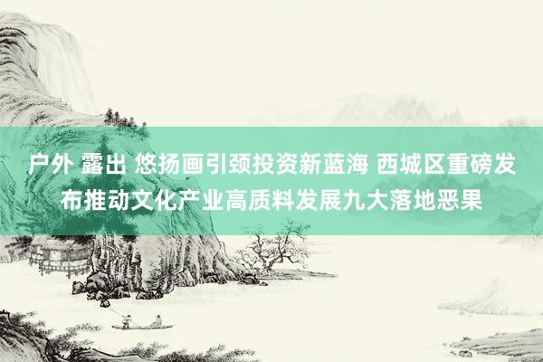 户外 露出 悠扬画引颈投资新蓝海 西城区重磅发布推动文化产业高质料发展九大落地恶果
