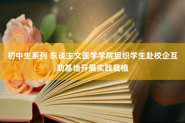 初中生系列 东谈主文医学学院组织学生赴校企互助基地开展实践栽植