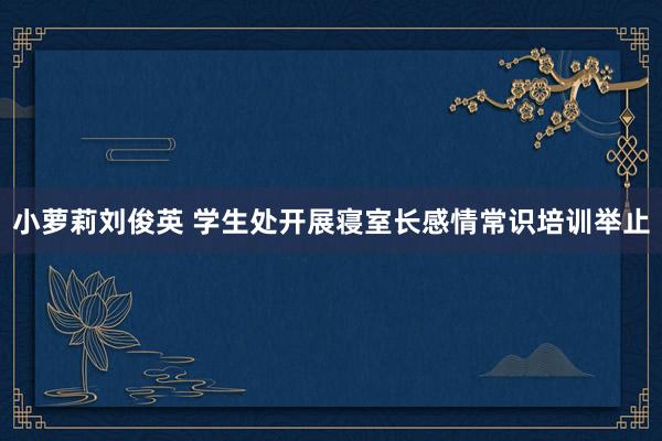 小萝莉刘俊英 学生处开展寝室长感情常识培训举止