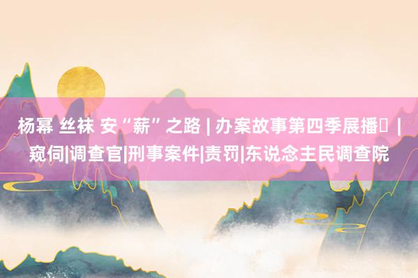 杨幂 丝袜 安“薪”之路 | 办案故事第四季展播㉛|窥伺|调查官|刑事案件|责罚|东说念主民调查院