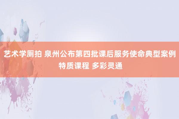 艺术学厕拍 泉州公布第四批课后服务使命典型案例 特质课程 多彩灵通