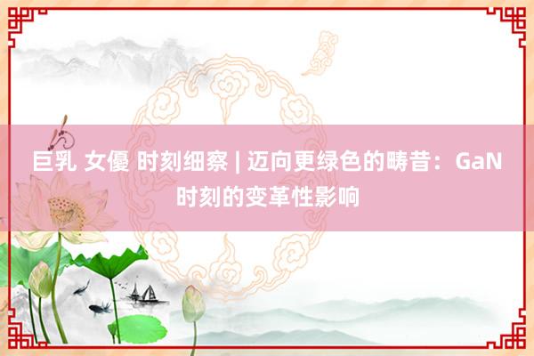 巨乳 女優 时刻细察 | 迈向更绿色的畴昔：GaN时刻的变革性影响