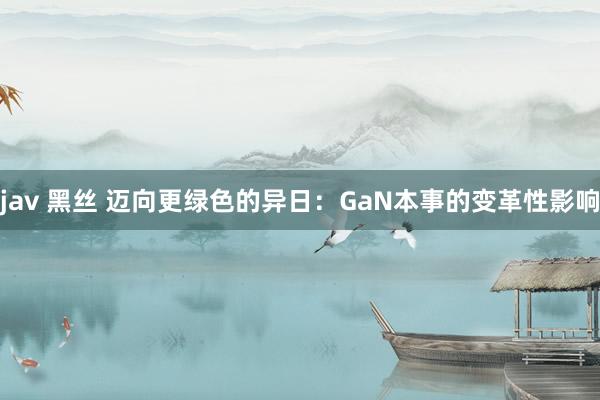 jav 黑丝 迈向更绿色的异日：GaN本事的变革性影响