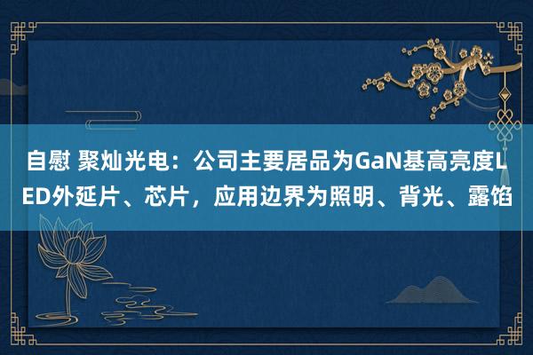 自慰 聚灿光电：公司主要居品为GaN基高亮度LED外延片、芯片，应用边界为照明、背光、露馅