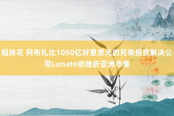 姐妹花 阿布扎比1050亿好意思元的另类投资解决公司Lunate欲挫折亚洲市集