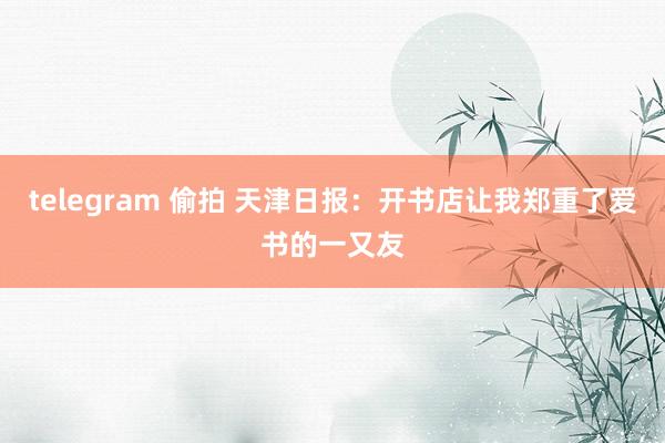 telegram 偷拍 天津日报：开书店让我郑重了爱书的一又友
