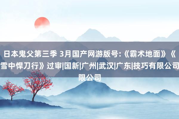 日本鬼父第三季 3月国产网游版号:《霸术地面》《雪中悍刀行》过审|国新|广州|武汉|广东|技巧有限公司