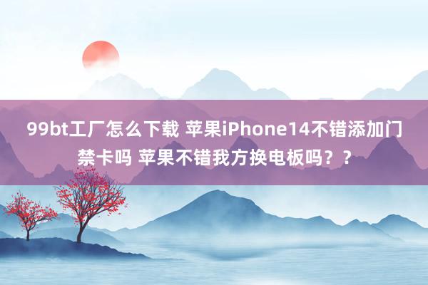 99bt工厂怎么下载 苹果iPhone14不错添加门禁卡吗 苹果不错我方换电板吗？？