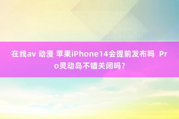 在线av 动漫 苹果iPhone14会提前发布吗  Pro灵动岛不错关闭吗？