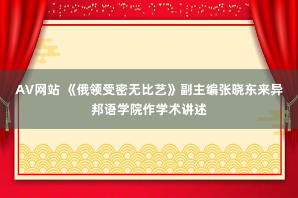 AV网站 《俄领受密无比艺》副主编张晓东来异邦语学院作学术讲述