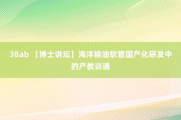 38ab 【博士讲坛】海洋输油软管国产化研发中的产教训通
