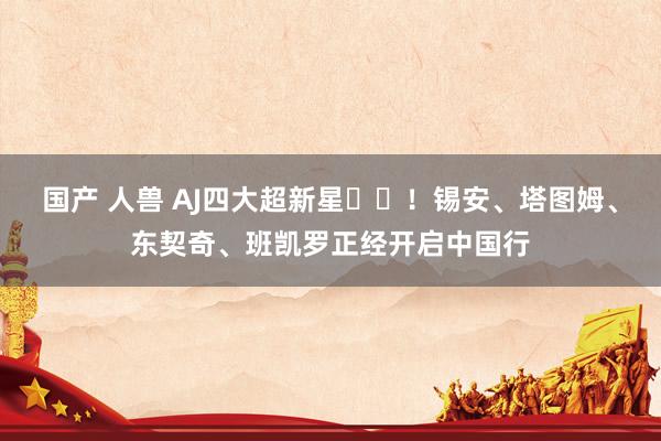 国产 人兽 AJ四大超新星⭐️！锡安、塔图姆、东契奇、班凯罗正经开启中国行