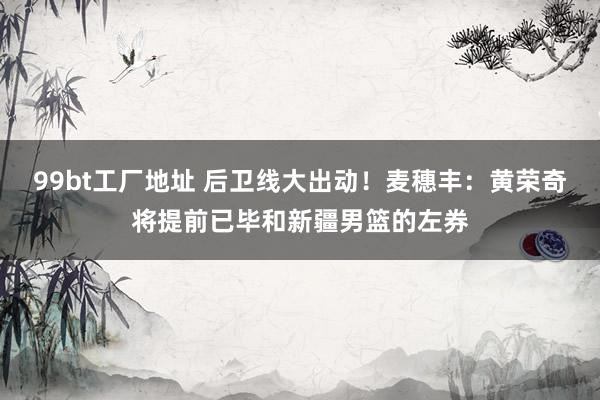 99bt工厂地址 后卫线大出动！麦穗丰：黄荣奇将提前已毕和新疆男篮的左券