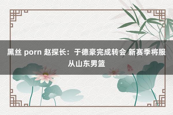 黑丝 porn 赵探长：于德豪完成转会 新赛季将服从山东男篮