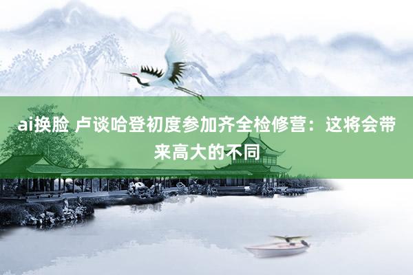 ai换脸 卢谈哈登初度参加齐全检修营：这将会带来高大的不同