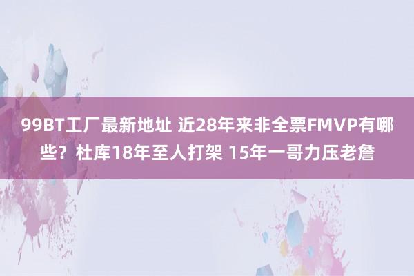 99BT工厂最新地址 近28年来非全票FMVP有哪些？杜库18年至人打架 15年一哥力压老詹