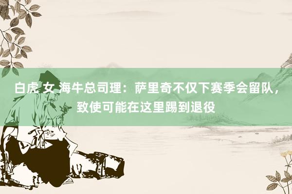 白虎 女 海牛总司理：萨里奇不仅下赛季会留队，致使可能在这里踢到退役
