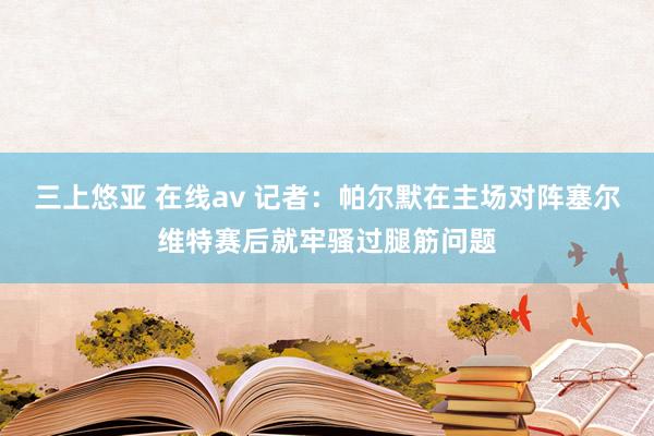 三上悠亚 在线av 记者：帕尔默在主场对阵塞尔维特赛后就牢骚过腿筋问题