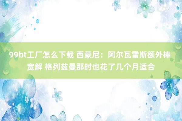 99bt工厂怎么下载 西蒙尼：阿尔瓦雷斯额外棒 宽解 格列兹曼那时也花了几个月适合