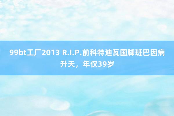 99bt工厂2013 R.I.P.前科特迪瓦国脚班巴因病升天，年仅39岁