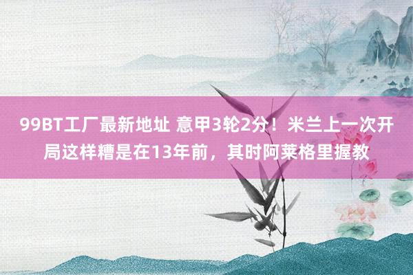 99BT工厂最新地址 意甲3轮2分！米兰上一次开局这样糟是在13年前，其时阿莱格里握教