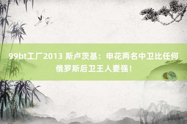 99bt工厂2013 斯卢茨基：申花两名中卫比任何俄罗斯后卫王人要强！