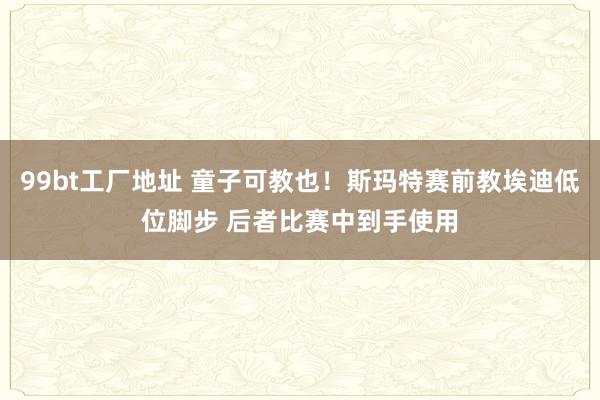 99bt工厂地址 童子可教也！斯玛特赛前教埃迪低位脚步 后者比赛中到手使用