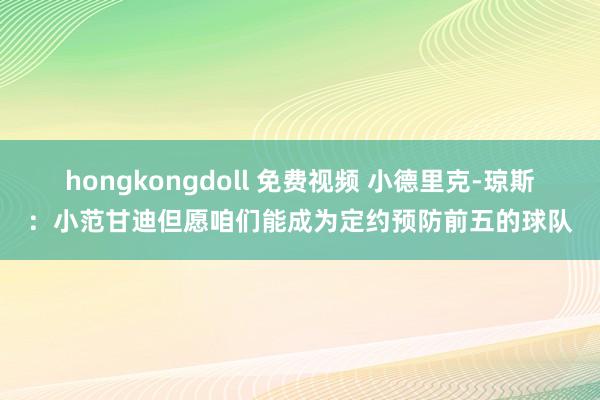 hongkongdoll 免费视频 小德里克-琼斯：小范甘迪但愿咱们能成为定约预防前五的球队