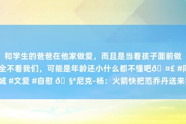 和学生的爸爸在他家做爱，而且是当着孩子面前做爱，太刺激了，孩子完全不看我们，可能是年龄还小什么都不懂吧🤣 #同城 #文爱 #自慰 🧮尼克-杨：火箭快把范乔丹送来我湖 这么谢泼德就能先发了