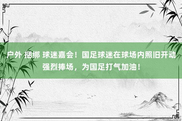 户外 捆绑 球迷嘉会！国足球迷在球场内照旧开动强烈捧场，为国足打气加油！