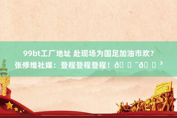 99bt工厂地址 赴现场为国足加油市欢？张修维社媒：登程登程登程！🇨🇳