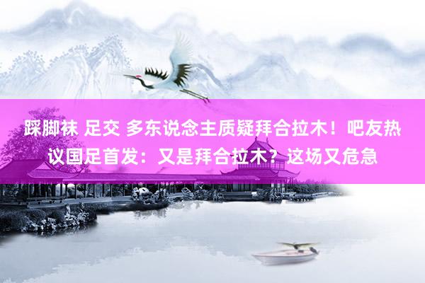 踩脚袜 足交 多东说念主质疑拜合拉木！吧友热议国足首发：又是拜合拉木？这场又危急