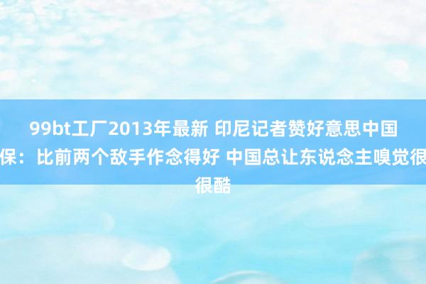99bt工厂2013年最新 印尼记者赞好意思中国安保：比前两个敌手作念得好 中国总让东说念主嗅觉很酷