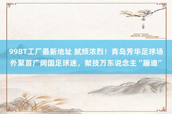 99BT工厂最新地址 腻烦浓烈！青岛芳华足球场外聚首广阔国足球迷，献技万东说念主“蹦迪”