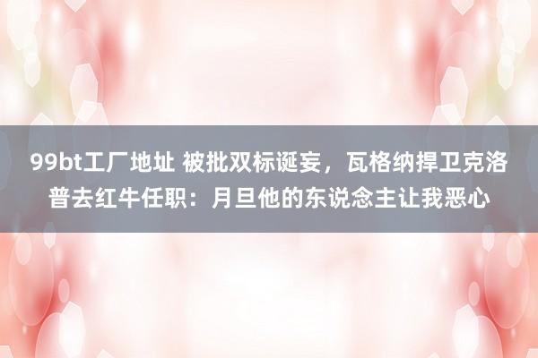 99bt工厂地址 被批双标诞妄，瓦格纳捍卫克洛普去红牛任职：月旦他的东说念主让我恶心