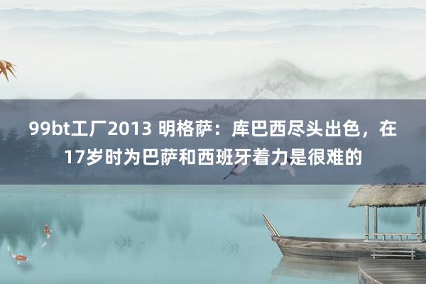 99bt工厂2013 明格萨：库巴西尽头出色，在17岁时为巴萨和西班牙着力是很难的