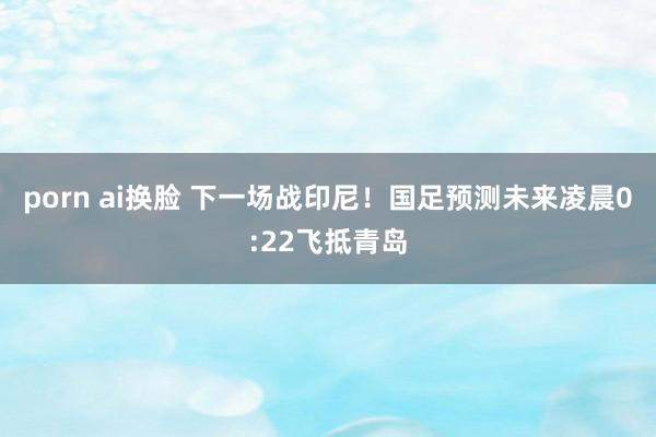porn ai换脸 下一场战印尼！国足预测未来凌晨0:22飞抵青岛