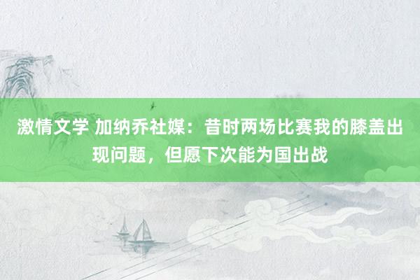 激情文学 加纳乔社媒：昔时两场比赛我的膝盖出现问题，但愿下次能为国出战