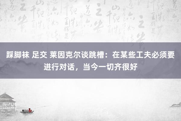 踩脚袜 足交 莱因克尔谈跳槽：在某些工夫必须要进行对话，当今一切齐很好